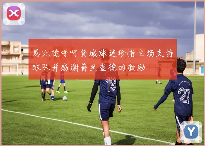 恩比德呼吁费城球迷珍惜主场支持球队并感谢普里查德的激励