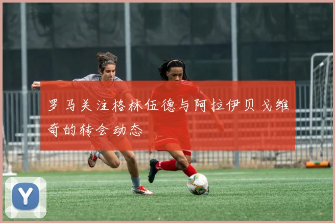 罗马关注格林伍德与阿拉伊贝戈维奇的转会动态