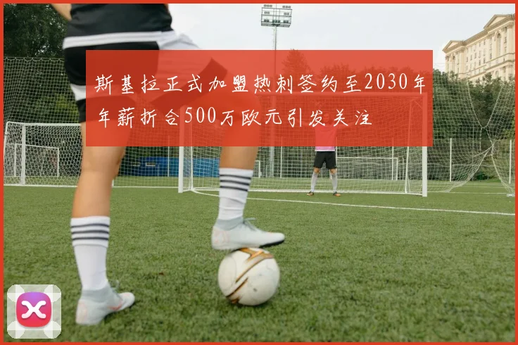 斯基拉正式加盟热刺签约至2030年年薪折合500万欧元引发关注