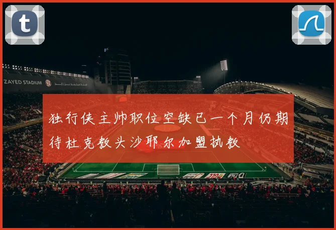 独行侠主帅职位空缺已一个月仍期待杜克教头沙耶尔加盟执教