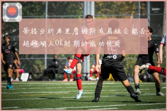 蒂格分析库里詹姆斯浓眉组合能否超越湖人OK时期的成功传奇