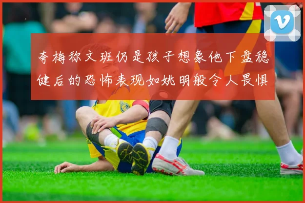 夸梅称文班仍是孩子想象他下盘稳健后的恐怖表现如姚明般令人畏惧