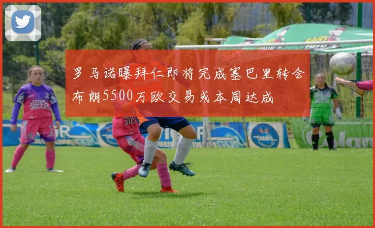罗马诺曝拜仁即将完成塞巴里转会布朗5500万欧交易或本周达成
