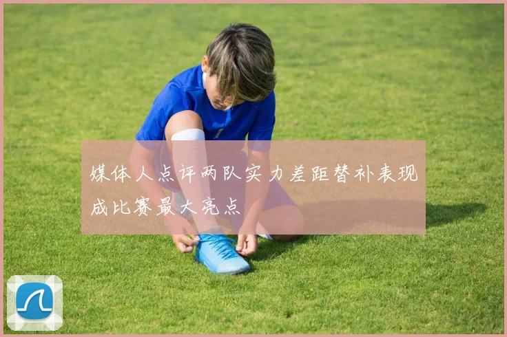 媒体人点评两队实力差距替补表现成比赛最大亮点