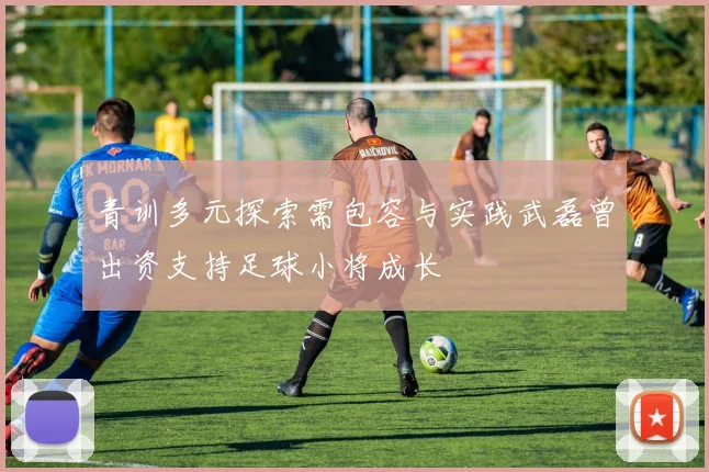 青训多元探索需包容与实践武磊曾出资支持足球小将成长