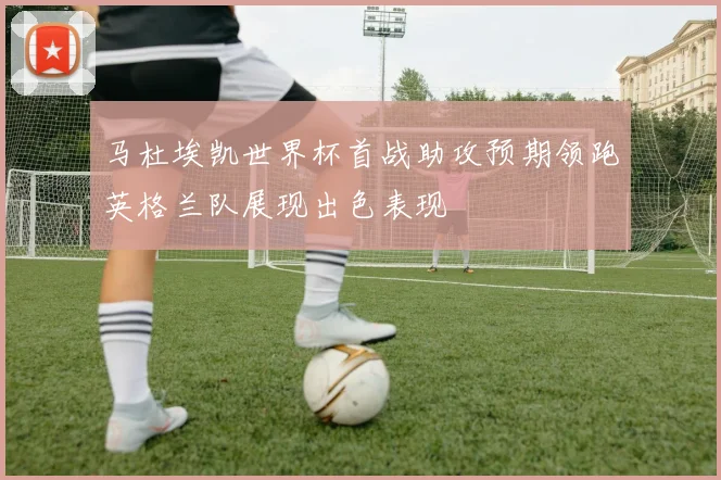 马杜埃凯世界杯首战助攻预期领跑英格兰队展现出色表现