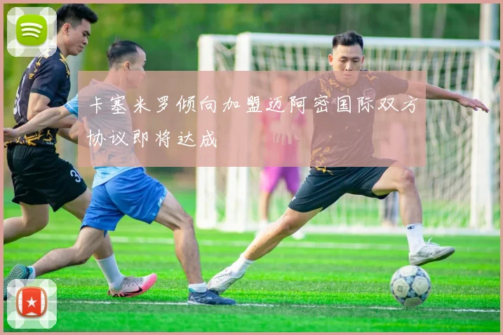 卡塞米罗倾向加盟迈阿密国际双方协议即将达成