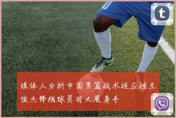 媒体人分析中国男篮战术适应性王俊杰锋线球员将大展身手