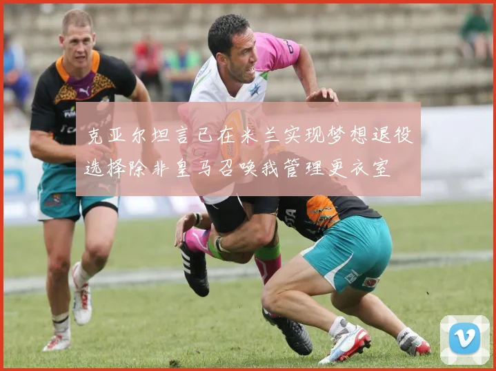 克亚尔坦言已在米兰实现梦想退役选择除非皇马召唤我管理更衣室