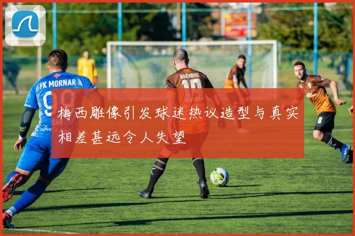 梅西雕像引发球迷热议造型与真实相差甚远令人失望
