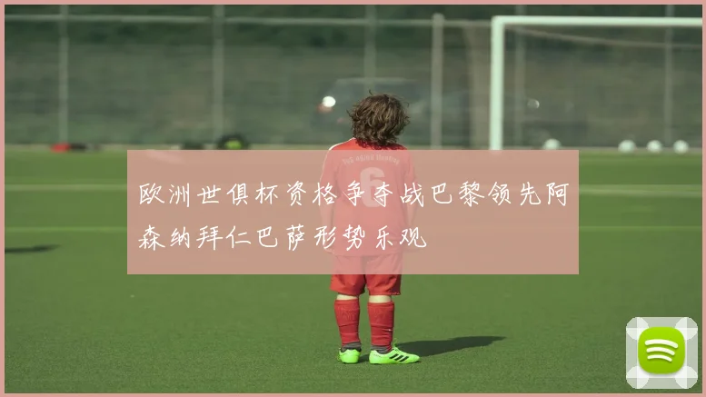 欧洲世俱杯资格争夺战巴黎领先阿森纳拜仁巴萨形势乐观