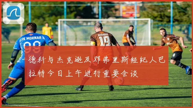 德科与杰克逊及邓弗里斯经纪人巴拉特今日上午进行重要会谈