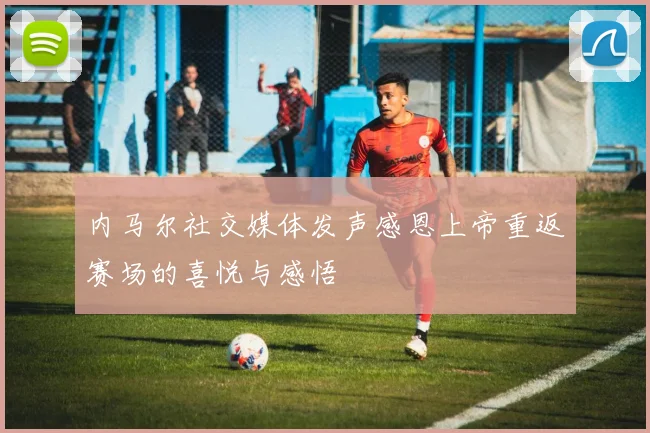 内马尔社交媒体发声感恩上帝重返赛场的喜悦与感悟